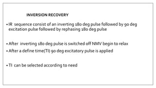 INVERSION RECOVERY
• IR sequence consist of an inverting 180 deg pulse followed by 90 deg
excitation pulse followed by rephasing 180 deg pulse
• After inverting 180 deg pulse is switched off NMV begin to relax
• After a define time(TI) 90 deg excitatory pulse is applied
• TI can be selected according to need
 