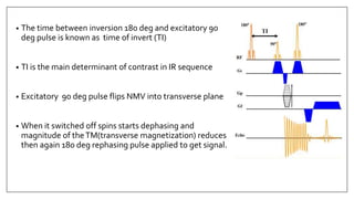 • The time between inversion 180 deg and excitatory 90
deg pulse is known as time of invert (TI)
• TI is the main determinant of contrast in IR sequence
• Excitatory 90 deg pulse flips NMV into transverse plane
• When it switched off spins starts dephasing and
magnitude of theTM(transverse magnetization) reduces
then again 180 deg rephasing pulse applied to get signal.
 