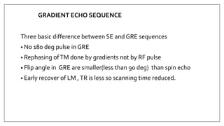 GRADIENT ECHO SEQUENCE
Three basic difference between SE and GRE sequences
• No 180 deg pulse in GRE
• Rephasing ofTM done by gradients not by RF pulse
• Flip angle in GRE are smaller(less than 90 deg) than spin echo
• Early recover of LM ,TR is less so scanning time reduced.
 