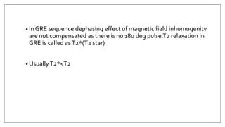 • In GRE sequence dephasing effect of magnetic field inhomogenity
are not compensated as there is no 180 deg pulse.T2 relaxation in
GRE is called asT2*(T2 star)
• UsuallyT2*<T2
 
