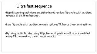 Ultra fast sequence
• Rapid scanning technique are either based on low flip angle with gradient
reversal or on RF refocusing .
• Low flip angle with gradient reversal reducesTR hence the scanning time,.
• By using multiple refocusing RF pulses multiple lines of k-space are filled
everyTR thus making the acquisition rapid
 