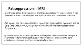 Fat suppression in MRI
• Used to enhance tissue contrast and lesion conspicuity, to determine if the
tissue of interest has a high or low lipid content and to remove artefacts.
• Fat signals can have contributions from many inequivalent hydrogen atoms
(e.g. CH3, CH2, CH=CH, etc.) each of which will have distinct resonance
frequencies.
Eg: suppression of the marrow signal from around joints, suppression of the fat signal in
the orbits to better differentiate tissues of interest (cartilage and ligaments, bone
metastases, optic nerve, etc.) from surrounding fatty tissue.
 