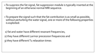 • To suppress the fat signal, fat suppression module is typically inserted at the
beginning of an otherwise normal MRI sequence.
• To prepare the signal such that the fat contribution is as small as possible,
without perturbing the water signal, one or more of the following properties
is exploited:
1) fat and water have different resonant frequencies,
2) they have different Larmor precession frequencies and
3) they have differentT1 relaxation times
 