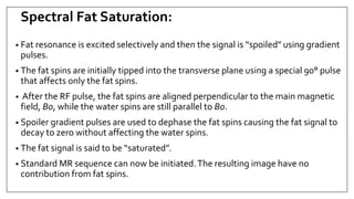 Spectral Fat Saturation:
• Fat resonance is excited selectively and then the signal is “spoiled” using gradient
pulses.
• The fat spins are initially tipped into the transverse plane using a special 90° pulse
that affects only the fat spins.
• After the RF pulse, the fat spins are aligned perpendicular to the main magnetic
field, B0, while the water spins are still parallel to B0.
• Spoiler gradient pulses are used to dephase the fat spins causing the fat signal to
decay to zero without affecting the water spins.
• The fat signal is said to be “saturated”.
• Standard MR sequence can now be initiated.The resulting image have no
contribution from fat spins.
 