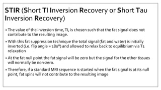 STIR (Short TI Inversion Recovery or Short Tau
Inversion Recovery)
• The value of the inversion time,TI, is chosen such that the fat signal does not
contribute to the resulting image.
• With this fat suppression technique the total signal (fat and water) is initially
inverted (i.e. flip angle = 180°) and allowed to relax back to equilibrium viaT1
relaxation
• At the fat null point the fat signal will be zero but the signal for the other tissues
will normally be non‐zero.
• Therefore, if a standard MRI sequence is started when the fat signal is at its null
point, fat spins will not contribute to the resulting image
 