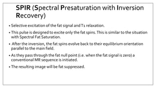 SPIR (Spectral Presaturation with Inversion
Recovery)
• Selective excitation of the fat signal andT1 relaxation.
• This pulse is designed to excite only the fat spins.This is similar to the situation
with Spectral Fat Saturation.
• After the inversion, the fat spins evolve back to their equilibrium orientation
parallel to the main field.
• As they pass through the fat null point (i.e. when the fat signal is zero) a
conventional MR sequence is initiated.
• The resulting image will be fat suppressed.
 