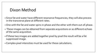 Dixon Method
• Since fat and water have different resonance frequencies, they will also precess
in the transverse plane at different rates.
• One with the fat and water spins in‐phase and the other with them out‐of‐phase.
• These images can be obtained from separate acquisitions or as different echoes
of the same acquisition.
• If these two images are added together pixel by pixel the result will be a fat
suppressed image.
• Complex pixel intensities must be used for these calculations.
 