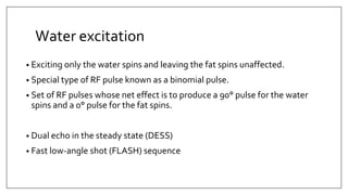 Water excitation
• Exciting only the water spins and leaving the fat spins unaffected.
• Special type of RF pulse known as a binomial pulse.
• Set of RF pulses whose net effect is to produce a 90° pulse for the water
spins and a 0° pulse for the fat spins.
• Dual echo in the steady state (DESS)
• Fast low-angle shot (FLASH) sequence
 