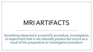 MRI ARTIFACTS
Something observed in a scientific procedure, investigation
or experiment that is not naturally present but occurs as a
result of the preparative or investigative procedure
 