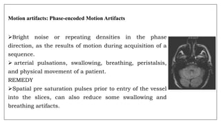 Motion artifacts: Phase-encoded Motion Artifacts
Bright noise or repeating densities in the phase
direction, as the results of motion during acquisition of a
sequence.
 arterial pulsations, swallowing, breathing, peristalsis,
and physical movement of a patient.
REMEDY
Spatial pre saturation pulses prior to entry of the vessel
into the slices, can also reduce some swallowing and
breathing artifacts.
 