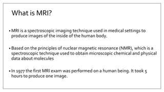What is MRI?
• MRI is a spectroscopic imaging technique used in medical settings to
produce images of the inside of the human body.
• Based on the principles of nuclear magnetic resonance (NMR), which is a
spectroscopic technique used to obtain microscopic chemical and physical
data about molecules
• In 1977 the first MRI exam was performed on a human being. It took 5
hours to produce one image.
 