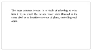 The most common reason is a result of selecting an echo
time (TE) in which the fat and water spins (located in the
same pixel at an interface) are out of phase, cancelling each
other.
 