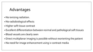 Advantages
• No ionizing radiation.
• No radiobiological effects
• Higher soft tissue contrast
• Excellent differentiation between normal and pathological soft tissues
• Blood vessels are clearly seen
• Direct multiplanar imaging is possible without reorienting the patient
• No need for image enhancement using iv contrast media
 