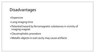 Disadvantages
• Expensive
• Long imaging time
• Potential hazard by ferromagnetic substances in vicinity of
imaging magnet
• Claustrophobic procedure
• Metallic objects in oral cavity may cause artifacts
 