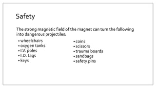 Safety
The strong magnetic field of the magnet can turn the following
into dangerous projectiles:
• wheelchairs
• oxygen tanks
• I.V. poles
• I.D. tags
• keys
• coins
• scissors
• trauma boards
• sandbags
• safety pins
 