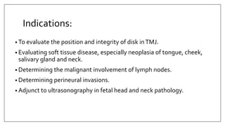 Indications:
• To evaluate the position and integrity of disk inTMJ.
• Evaluating soft tissue disease, especially neoplasia of tongue, cheek,
salivary gland and neck.
• Determining the malignant involvement of lymph nodes.
• Determining perineural invasions.
• Adjunct to ultrasonography in fetal head and neck pathology.
 