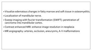 • Visualize edematous changes in fatty marrow and soft tissue in osteomyelitis.
• Localization of mandibular nerve.
• Sweep imaging with fourier transformation (SWIFT): penetration of
carcinoma into mandibular cortex.
• Contrast enhanced MRI: enhance image resolution in neoplasia
• MR angiography: arteries, occlusion, aneurysms, A-V malformations
 