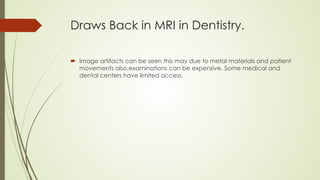 Draws Back in MRI in Dentistry.
 Image artifacts can be seen this may due to metal materials and patient
movements also,examinations can be expensive. Some medical and
dental centers have limited access.
 