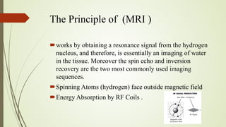 The Principle of (MRI )
works by obtaining a resonance signal from the hydrogen
nucleus, and therefore, is essentially an imaging of water
in the tissue. Moreover the spin echo and inversion
recovery are the two most commonly used imaging
sequences.
Spinning Atoms (hydrogen) face outside magnetic field
Energy Absorption by RF Coils .
 