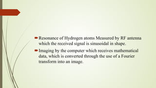 Resonance of Hydrogen atoms Measured by RF antenna
which the received signal is sinusoidal in shape.
Imaging by the computer which receives mathematical
data, which is converted through the use of a Fourier
transform into an image.
 
