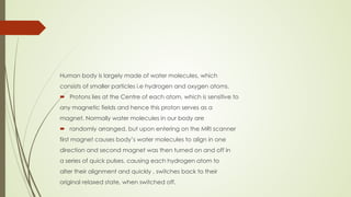Human body is largely made of water molecules, which
consists of smaller particles i.e hydrogen and oxygen atoms.
 Protons lies at the Centre of each atom, which is sensitive to
any magnetic fields and hence this proton serves as a
magnet. Normally water molecules in our body are
 randomly arranged, but upon entering on the MRI scanner
first magnet causes body’s water molecules to align in one
direction and second magnet was then turned on and off in
a series of quick pulses, causing each hydrogen atom to
alter their alignment and quickly , switches back to their
original relaxed state, when switched off.
 