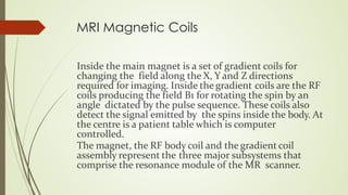 MRI Magnetic Coils
Inside the main magnet is a set of gradient coils for
changing the field along the X, Y and Z directions
required for imaging. Inside the gradient coils are the RF
coils producing the field B1 for rotating the spin by an
angle dictated by the pulse sequence. These coils also
detect the signal emitted by the spins inside the body. At
the centre is a patient table which is computer
controlled.
The magnet, the RF body coil and the gradient coil
assembly represent the three major subsystems that
comprise the resonance module of the MR scanner.
 