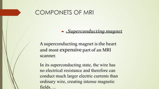 COMPONETS OF MRI
 1.Superconducting magnet
A superconducting magnet is the heart
and most expensive part of an MRI
scanner.
In its superconducting state, the wire has
no electrical resistance and therefore can
conduct much larger electric currents than
ordinary wire, creating intense magnetic
fields. ...
 