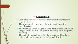  .Gradient coils
 Gradient coils are used to produce deliberate variations in the main
magnetic field.
 There are usually three sets of gradient coils, one for
each direction.
 The variation in the magnetic field permits localization of
image slices as well as phase encoding and frequency
encoding.
 The set of gradient coils for the z axis are Helmholtz
pairs, and for the x and y axis paired saddle coils.
 