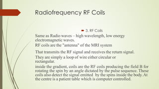 Radiofrequency RF Coils
 3. RF Coils
Same as Radio waves – high wavelength, low energy
electromagnetic waves.
RF coils are the "antenna" of the MRI system
That transmits the RF signal and receives the return signal.
They are simply a loop of wire either circular or
rectangular.
inside the gradient, coils are the RF coils producing the field B for
rotating the spin by an angle dictated by the pulse sequence. These
coils also detect the signal emitted by the spins inside the body.At
the centre is a patient table which is computer controlled.
 