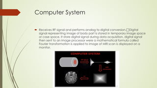 Computer System
 Receives RF signal and performs analog to digital conversion.Digital
signal representing image of body part is stored in temporary image space
or case space. It store digital signal during data acquisition, digital signal
then sent to an image processor were a mathematical formula called
Fourier transformation is applied to image of MRI scan is displayed on a
monitor.
 