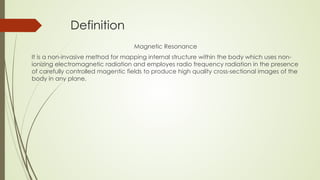 Definition
Magnetic Resonance
It is a non-invasive method for mapping internal structure within the body which uses non-
ionizing electromagnetic radiation and employes radio frequency radiation in the presence
of carefully controlled magentic fields to produce high quality cross-sectional images of the
body in any plane.
 