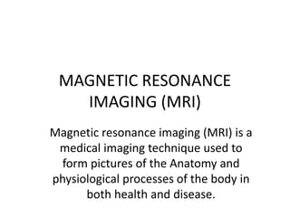 MAGNETIC RESONANCE
IMAGING (MRI)
Magnetic resonance imaging (MRI) is a
medical imaging technique used to
form pictures of the Anatomy and
physiological processes of the body in
both health and disease.
 