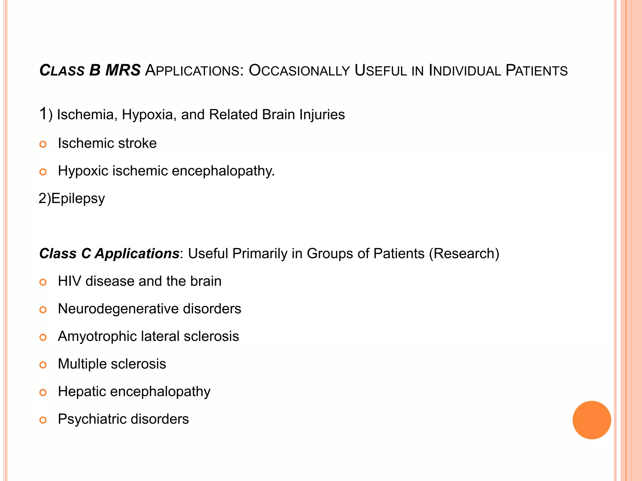 CLASS B MRS APPLICATIONS: OCCASIONALLY USEFUL IN INDIVIDUAL PATIENTS
1) Ischemia, Hypoxia, and Related Brain Injuries
 Ischemic stroke
 Hypoxic ischemic encephalopathy.
2)Epilepsy
Class C Applications: Useful Primarily in Groups of Patients (Research)
 HIV disease and the brain
 Neurodegenerative disorders
 Amyotrophic lateral sclerosis
 Multiple sclerosis
 Hepatic encephalopathy
 Psychiatric disorders
 