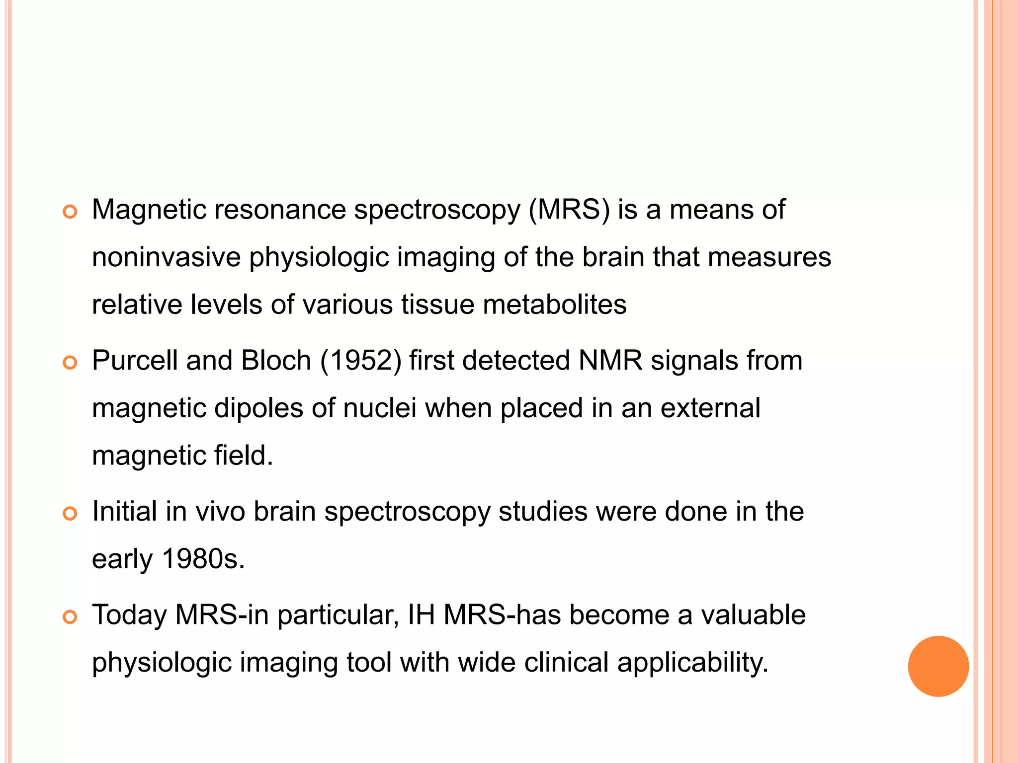  Magnetic resonance spectroscopy (MRS) is a means of
noninvasive physiologic imaging of the brain that measures
relative levels of various tissue metabolites
 Purcell and Bloch (1952) first detected NMR signals from
magnetic dipoles of nuclei when placed in an external
magnetic field.
 Initial in vivo brain spectroscopy studies were done in the
early 1980s.
 Today MRS-in particular, IH MRS-has become a valuable
physiologic imaging tool with wide clinical applicability.
 