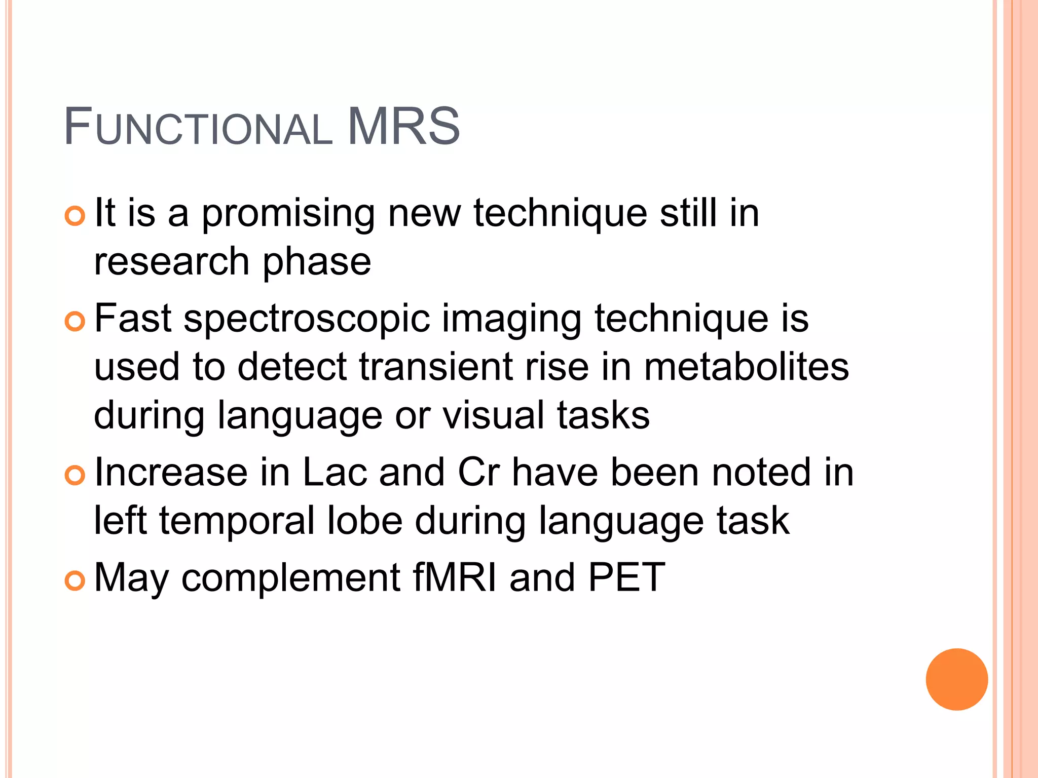 FUNCTIONAL MRS
 It is a promising new technique still in
research phase
 Fast spectroscopic imaging technique is
used to detect transient rise in metabolites
during language or visual tasks
 Increase in Lac and Cr have been noted in
left temporal lobe during language task
 May complement fMRI and PET
 