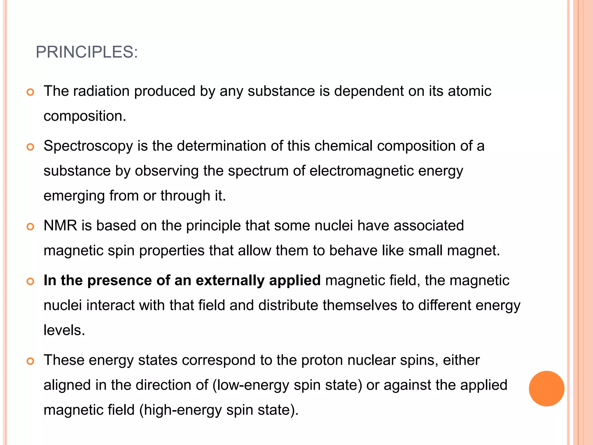 PRINCIPLES:
 The radiation produced by any substance is dependent on its atomic
composition.
 Spectroscopy is the determination of this chemical composition of a
substance by observing the spectrum of electromagnetic energy
emerging from or through it.
 NMR is based on the principle that some nuclei have associated
magnetic spin properties that allow them to behave like small magnet.
 In the presence of an externally applied magnetic field, the magnetic
nuclei interact with that field and distribute themselves to different energy
levels.
 These energy states correspond to the proton nuclear spins, either
aligned in the direction of (low-energy spin state) or against the applied
magnetic field (high-energy spin state).
 