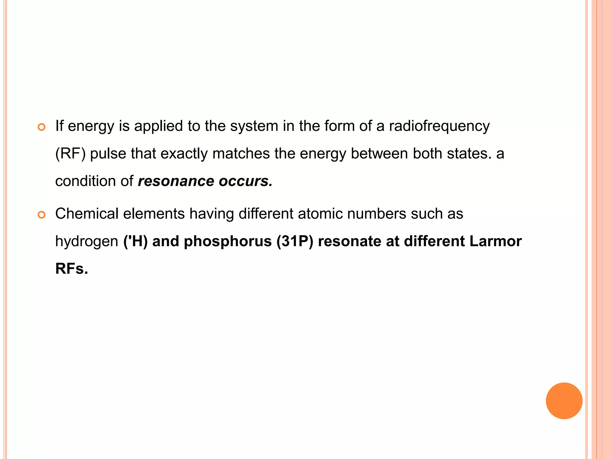  If energy is applied to the system in the form of a radiofrequency
(RF) pulse that exactly matches the energy between both states. a
condition of resonance occurs.
 Chemical elements having different atomic numbers such as
hydrogen ('H) and phosphorus (31P) resonate at different Larmor
RFs.
 