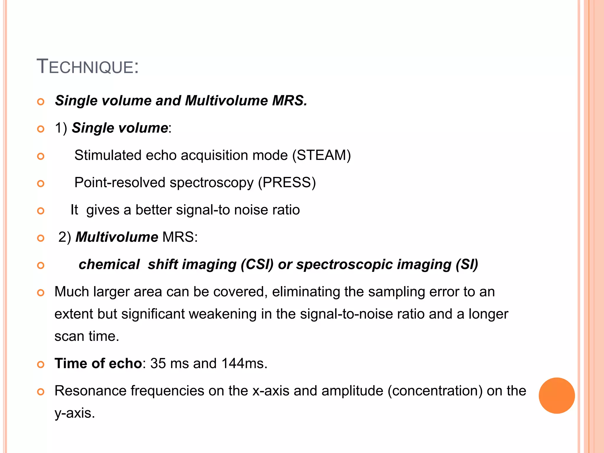 TECHNIQUE:
 Single volume and Multivolume MRS.
 1) Single volume:
 Stimulated echo acquisition mode (STEAM)
 Point-resolved spectroscopy (PRESS)
 It gives a better signal-to noise ratio
 2) Multivolume MRS:
 chemical shift imaging (CSI) or spectroscopic imaging (SI)
 Much larger area can be covered, eliminating the sampling error to an
extent but significant weakening in the signal-to-noise ratio and a longer
scan time.
 Time of echo: 35 ms and 144ms.
 Resonance frequencies on the x-axis and amplitude (concentration) on the
y-axis.
 