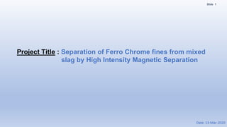 1Slide
Project Title : Separation of Ferro Chrome fines from mixed
slag by High Intensity Magnetic Separation
Date: 13-Mar-2020
 