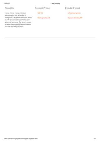 2020/4/1 1 new message
https://chinaminingproject.com/magnetic-separator.html 4/4
About Us
Henan Hiimac Heavy Industiral
Machinery Co.,Ltd. is located in
Zhengzhou City, Henan Province, which
is with convenient transportation and
advanced economy. Our factory covers
an area of around 6500 square meters
and with about 100 workers.
Rencent Project
Ball Mill
Barite grinding mill
Popular Project
coffee bean grinder
Gypsum Grinding Mill
 