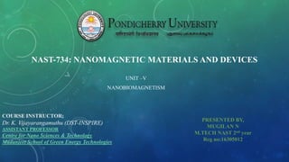 NAST-734: NANOMAGNETIC MATERIALS AND DEVICES
UNIT –V
NANOBIOMAGNETISM
PRESENTED BY,
MUGILAN N
M.TECH NAST 2nd year
Reg no:16305012
COURSE INSTRUCTOR;
Dr. K. Vijayarangamuthu (DST-INSPIRE)
ASSISTANT PROFESSOR
Centre for Nano Sciences & Technology
Madanjeet School of Green Energy Technologies
 