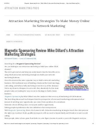 6/10/2014 Magnetic Sponsoring Review- Mike Dillard's Attraction Marketing Strategies - Attraction Marketing Pros
http://www.attractionmarketingpros.com/magnetic-sponsoring-2/magnetic-sponsoring-review/magnetic-sponsoring-review/ 1/5
Magnetic Sponsoring Review- Mike Dillard’s Attraction
Marketing Strategies
By Bennett Watson — Leave a Comment (Edit)
Searching for a Magnetic Sponsoring Review?
Are you looking to use attraction marketing to build your online MLM
dynasty?
Then let’s get started and help you understand what the benefits are to
using MLM attraction marketing strategies to build your network
marketing business.
Once the internet became a popular way to build a network marketing
business. Old traditional ways of building a business like hotel meetings,
cold calling, and belly to belly marketing went the way of the dinosaur.
Not to say those techniques do not work, they absolutely do. But most
people today are looking for ways to use technology to build a home
business.
Magnetic Sponsoring by Mike Dillard was the catalyst to this new way of marketing a MLM business.
The best thing about such techniques from the perspective of a network marketing professional is that
instead of pitching your opportunity you come from a position of a consultant.
Someone who is offering value, versus just another opportunity.
Solving people’s problems is the true definition of an entrepreneur.
With Magnetic Sponsoring, this is the honest truth. Attraction marketing strategies teach the entrepreneur
the right way to attract fresh, qualified prospects with no need to harass family and friends or resort to cold
calling.
Many people claim to have gone from broke to a six-figure income in under a year with Magnetic and you
Attraction Marketing Strategies To Make Money Online
In Network Marketing
HOME FREE ATTRACTION MARKETING TRAINING GET MLM LEADS TODAY GET PAID TODAY
MAGNETIC SPONSORING
ATTRACTION MARKETING PROS
 