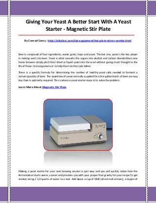 Giving Your Yeast A Better Start With A Yeast
Starter - Magnetic Stir Plate
___________________________________________________________________________________
By Conrad Corey - http://alkalisci.com/lab-equipment/hot-plate-stirrer-combo.html
Beer is composed of four ingredients, water, grain, hops and yeast. The last one, yeast is the key player
in making wort into beer. Yeast is what converts the sugars into alcohol and carbon dioxide.Most new
home brewers simply pitch their dried or liquid yeast into the wort without giving much thought to the
life of those microorganisms or to help them do their job better.
There is a specific formula for determining the number of healthy yeast cells needed to ferment a
certain quantity of beer. The quantities of yeast normally supplied for a five-gallon batch of beer are way
less than is optimally required. This is where a yeast starter steps in to solve the problem.
Learn More About Magnetic Stir Plate
Making a yeast starter for your next brewing session is quit easy and you will quickly notice how the
fermentation starts easier, sooner and provides you with your proper final gravity for your recipe.To get
started, bring 2 1/2 quarts of water to a boil. Add about a cup of DME (dried malt extract), a couple of
 
