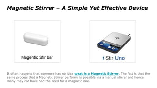 Magnetic Stirrer – A Simple Yet Effective Device
It often happens that someone has no idea what is a Magnetic Stirrer. The fact is that the
same process that a Magnetic Stirrer performs is possible via a manual stirrer and hence
many may not have had the need for a magnetic one.
 