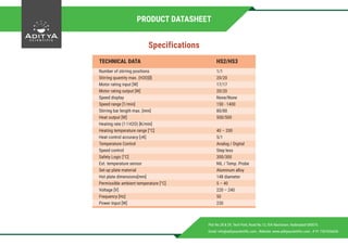 Specifications
Plot No.28 & 29, Tech Park, Road No.12, IDA Nacharam, Hyderabad-500076.
Email: info@adityascientific.com , Website: www.adityascientific.com , # 91 7207656656
TECHNICAL DATA HS2/HS3
Number of stirring positions
Stirring quantity max. (H20)[l]
Motor rating input [W]
Motor rating output [W]
Speed display
Speed range [1/min]
Stirring bar length max. [mm]
Heat output [W]
Heating rate (1 l H2O) [K/min]
Heating temperature range [°C]
Heat control accuracy [±K]
Temperature Control
Speed control
Safety Logic [°C]
Ext. temperature sensor
Set-up plate material
Hot plate dimensions[mm]
Permissible ambient temperature [°C]
Voltage [V]
Frequency [Hz]
Power Input [W]
1/1
20/20
17/17
20/20
None/None
150 - 1400
80/80
500/500
40 – 200
5/1
Analog / Digital
Step less
300/300
NIL / Temp. Probe
Aluminum alloy
148 diameter
5 – 40
220 – 240
50
230
PRODUCT DATASHEET
 