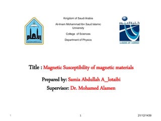 Kingdom of Saudi Arabia
Al-Imam Mohammad Ibn Saud Islamic
University
College of Sciences
Department of Physics
Title : Magnetic Susceptibility of magnetic materials
Prepared by: Samia Abdullah A_lotaibi
Supervisor: Dr. Mohamed Alamen
1 21/12/14391
 