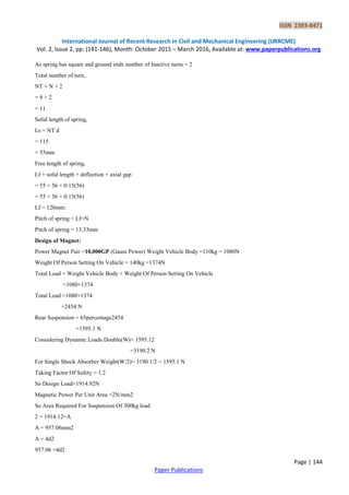 ISSN 2393-8471
International Journal of Recent Research in Civil and Mechanical Engineering (IJRRCME)
Vol. 2, Issue 2, pp: (141-146), Month: October 2015 – March 2016, Available at: www.paperpublications.org
Page | 144
Paper Publications
As spring has square and ground ends number of Inactive turns = 2
Total number of turn,
NT = N + 2
= 9 + 2
= 11
Solid length of spring,
Ls = NT d
= 115
= 55mm
Free length of spring,
Lf = solid length + deflection + axial gap
= 55 + 56 + 0:15(56)
= 55 + 56 + 0:15(56)
Lf = 120mm:
Pitch of spring = Lf=N
Pitch of spring = 13:33mm
Design of Magnet:
Power Magnet Pair =10,000GP (Gauss Power) Weight Vehicle Body =110kg = 1080N
Weight Of Person Setting On Vehicle = 140kg =1374N
Total Load = Weight Vehicle Body + Weight Of Person Setting On Vehicle
=1080+1374
Total Load =1080+1374
=2454 N
Rear Suspension = 65percentage2454
=1595.1 N
Considering Dynamic Loads Double(W)= 1595.12
=3190.2 N
For Single Shock Absorber Weight(W/2)= 3190.1/2 = 1595.1 N
Taking Factor Of Safety = 1.2
So Design Load=1914.92N
Magnetic Power Per Unit Area =2N/mm2
So Area Required For Suspension Of 300kg load
2 = 1914:12=A
A = 957:06mm2
A = 4d2
957:06 =4d2
 