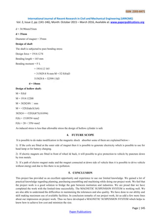 ISSN 2393-8471
International Journal of Recent Research in Civil and Mechanical Engineering (IJRRCME)
Vol. 2, Issue 2, pp: (141-146), Month: October 2015 – March 2016, Available at: www.paperpublications.org
Page | 145
Paper Publications
d = 34:90mm35mm
d = 35mm
Diameter of magnet = 35mm
Design of shaft
The shaft is subjected to pure bending stress
Design force = 1914.12 N
Bending length = 165 mm
Bending moment = F L
= 1914.12 165
= 315829.8 N-mm M =/32 F(b)d3
315829:8 = 32599:13d3
d = 18mm
Design of hollow shaft:
M = F(b)l
M = 1914:12200
M = 382824N �mm
M = =32F(b)do3(1k4)
382824 = =32F(b)873(10:894)
F(b) = 15:893N=mm2
F(b) = 20 < 35N=mm2
As induced stress is less than allowable stress the design of hollow cylinder is safe
4. FUTURE SCOPE
It is possible to do make modification in the magnetic shock absorber some of them are explained below:-
1) If the coils are fitted at the outer side of magnet then it is possible to generate electricity which is possible to use for
head lamp or for battery charging.
2) If electric magnets are fitted in front of wheel & back, it will possible to give protection to vehicle by puncture down
by iron metals.
3) If a path of electro magnet make and the magnet connected at down side of vehicle then it is possible to drive vehicle
without energy and due to this there is no pollution.
5. CONCLUSION
This project has provided us an excellent opportunity and experience to use our limited knowledge. We gained a lot of
practical knowledge regarding planning, purchasing assembling and machining while doing our project work. We feel that
the project work is a good solution to bridge the gate between institution and industries. We are proud that we have
completed the work with the limited time successfully. The MAGNETIC SUSPENSION SYSTEM is working well. We
are also able to understand the difficulties in maintaining the tolerances and also quality. We have done to our ability and
skill making maximum use of available facilities. In conclusion remarks of our project work, let us add a few more lines
about our impression on project work. Thus we have developed a MAGNETIC SUSPENSION SYSTEM which helps to
know how to achieve low cost and minimize the size.
 