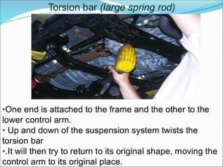 Torsion bar (large spring rod)
•One end is attached to the frame and the other to the
lower control arm.
• Up and down of the suspension system twists the
torsion bar
•.It will then try to return to its original shape, moving the
control arm to its original place.
 