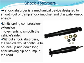 Shock absorbers
•Limits spring compression-
extension
movements to smooth the
vehicle’s ride.
•Without shock absorbers,
the vehicle would continue to
bounce up and down long
after striking dip or hump in
the road.
•A shock absorber is a mechanical device designed to
smooth out or damp shock impulse, and dissipate kinetic
energy.
 